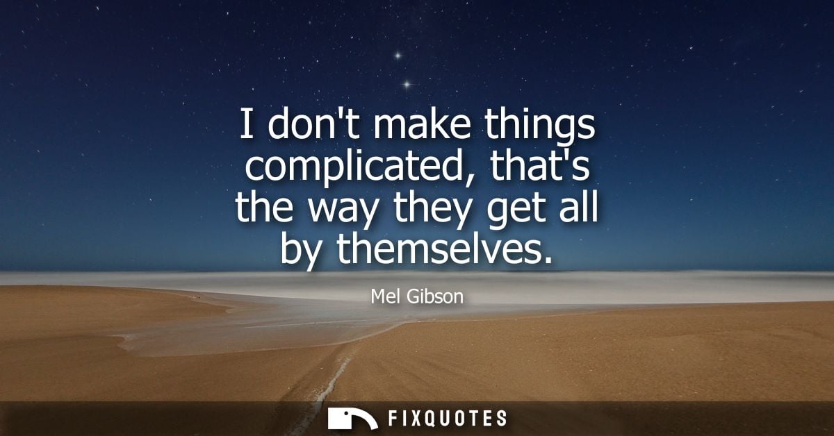 I dont make things complicated, thats the way they get all by themselves