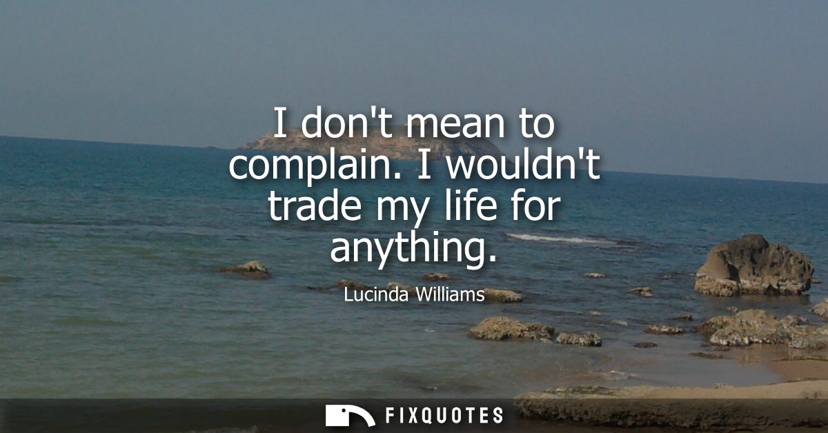 I dont mean to complain. I wouldnt trade my life for anything