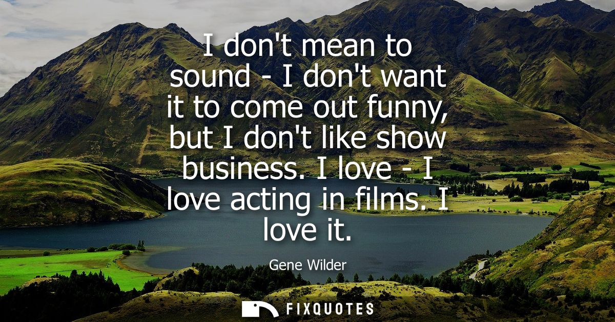 I dont mean to sound - I dont want it to come out funny, but I dont like show business. I love - I love acting in films.