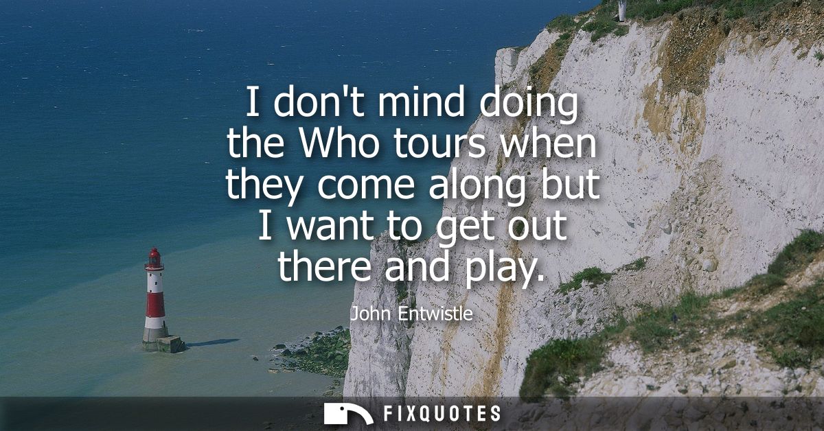 I dont mind doing the Who tours when they come along but I want to get out there and play
