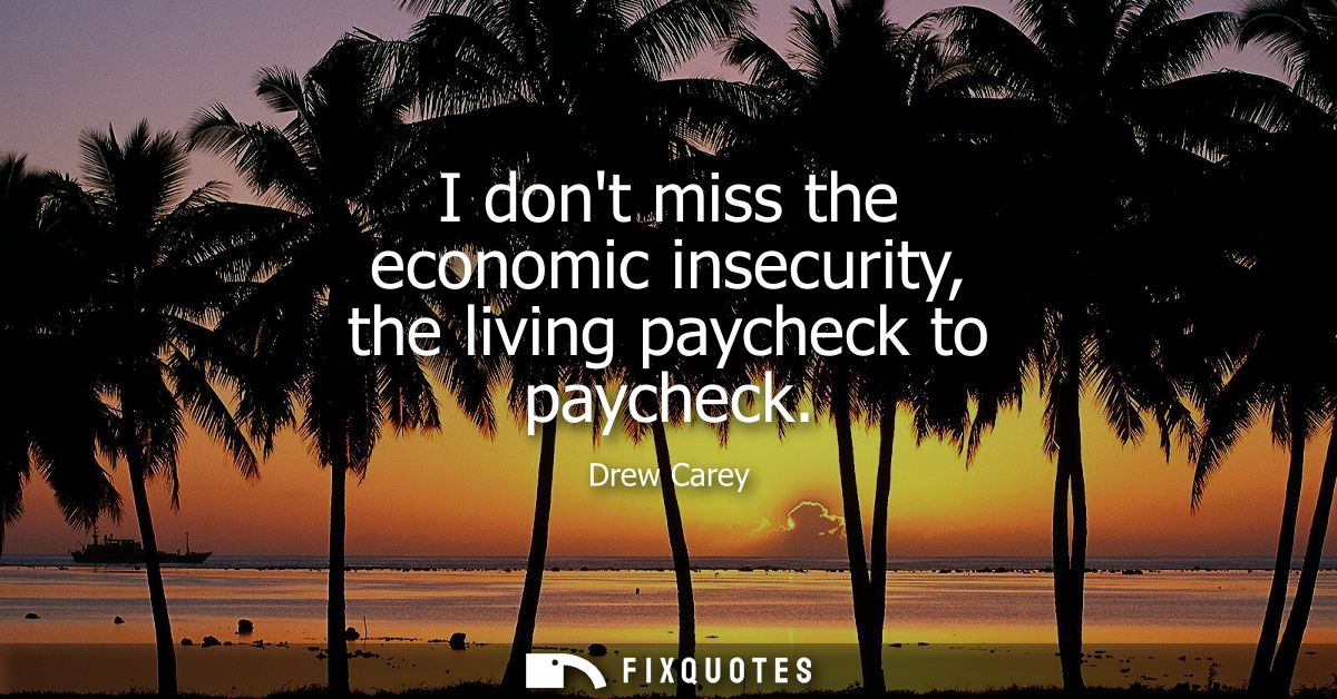 I dont miss the economic insecurity, the living paycheck to paycheck