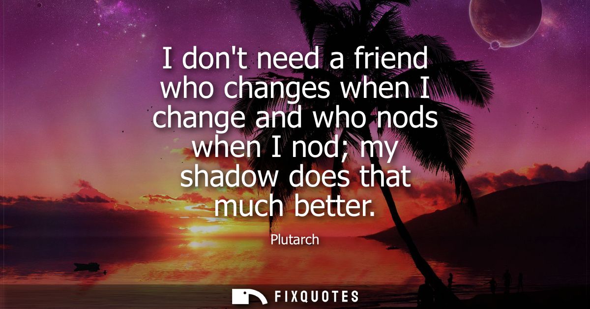 I dont need a friend who changes when I change and who nods when I nod my shadow does that much better