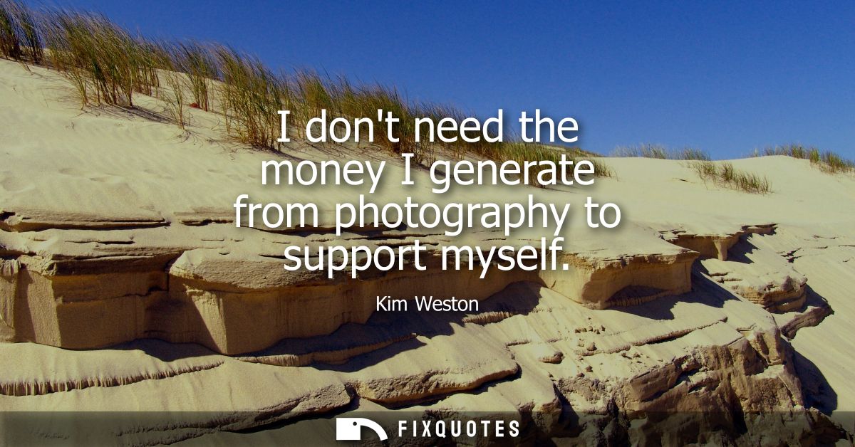 I dont need the money I generate from photography to support myself