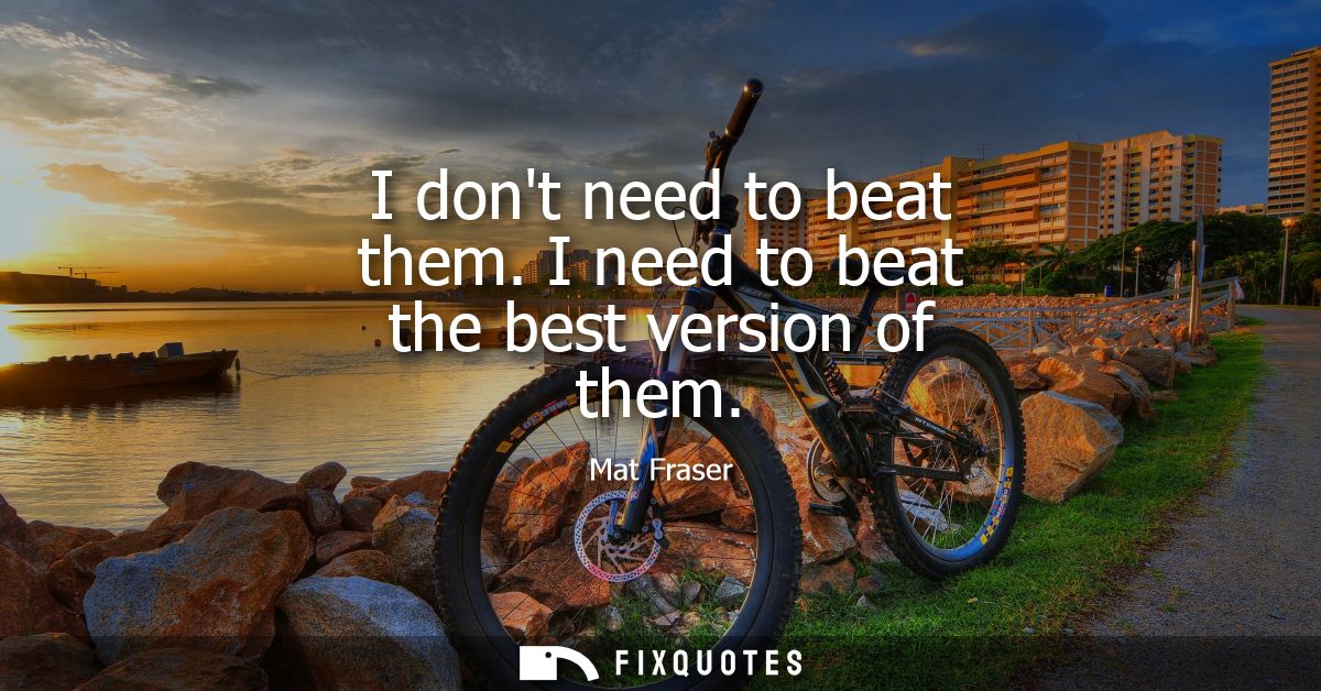 I dont need to beat them. I need to beat the best version of them