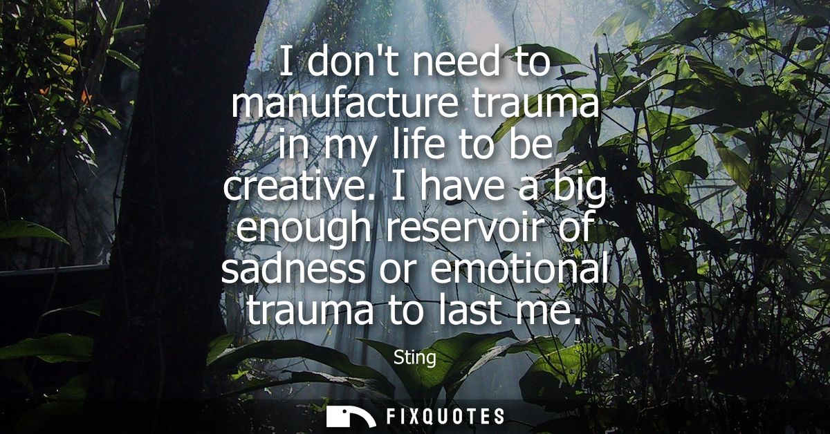 I dont need to manufacture trauma in my life to be creative. I have a big enough reservoir of sadness or emotional traum