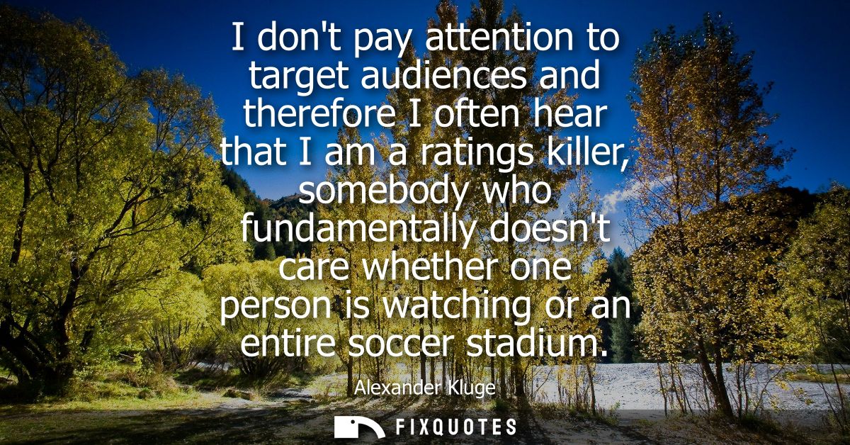I dont pay attention to target audiences and therefore I often hear that I am a ratings killer, somebody who fundamental