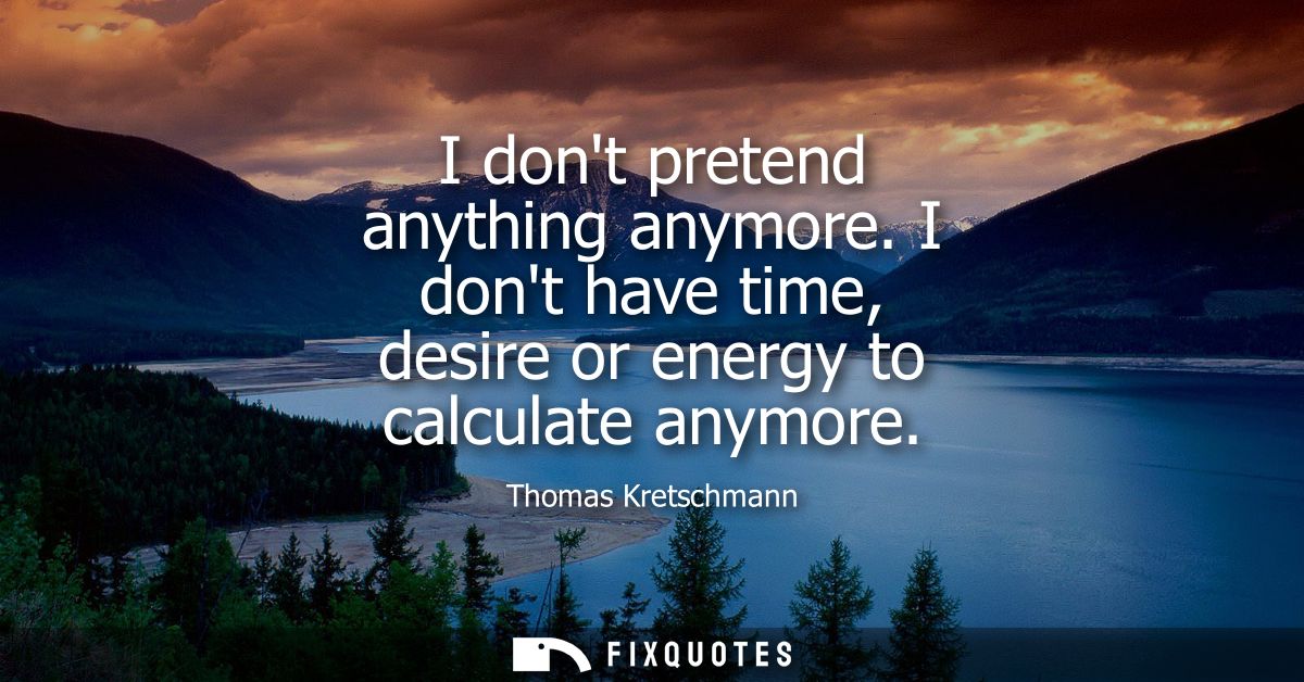 I dont pretend anything anymore. I dont have time, desire or energy to calculate anymore