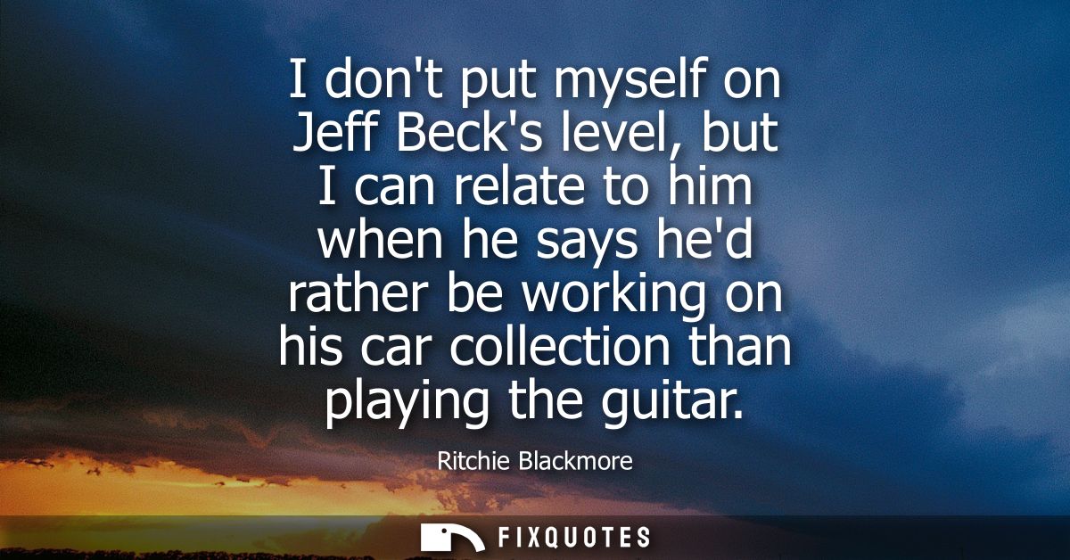 I dont put myself on Jeff Becks level, but I can relate to him when he says hed rather be working on his car collection 