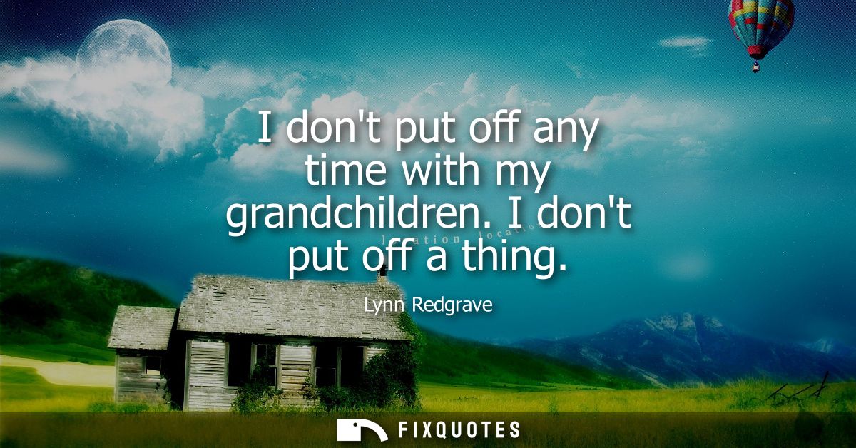 I dont put off any time with my grandchildren. I dont put off a thing