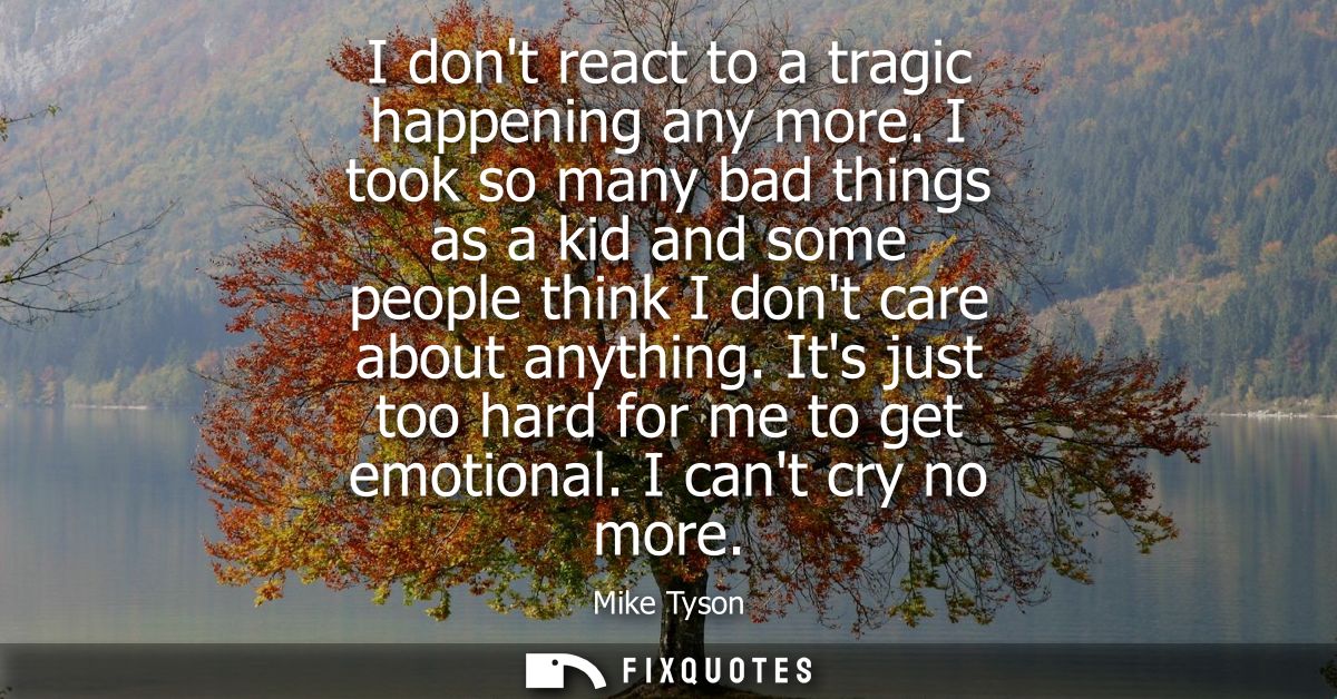 I dont react to a tragic happening any more. I took so many bad things as a kid and some people think I dont care about 