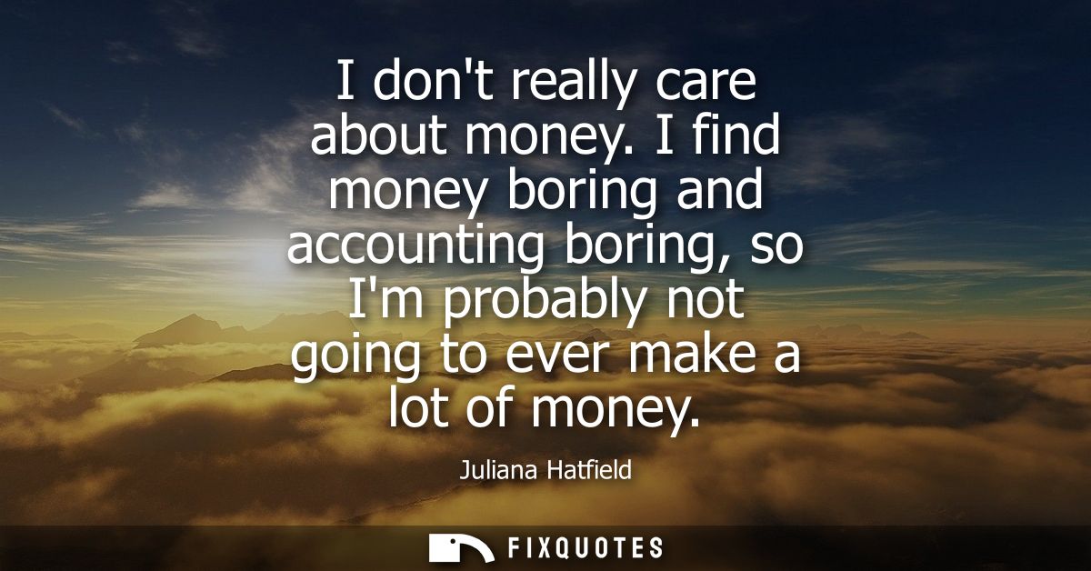 I dont really care about money. I find money boring and accounting boring, so Im probably not going to ever make a lot o