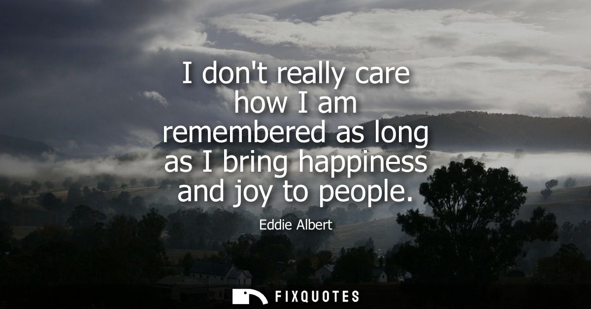 I dont really care how I am remembered as long as I bring happiness and joy to people