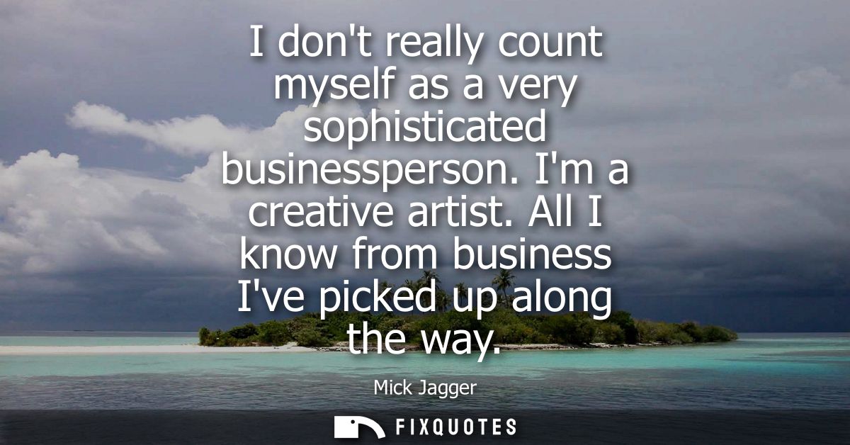 I dont really count myself as a very sophisticated businessperson. Im a creative artist. All I know from business Ive pi