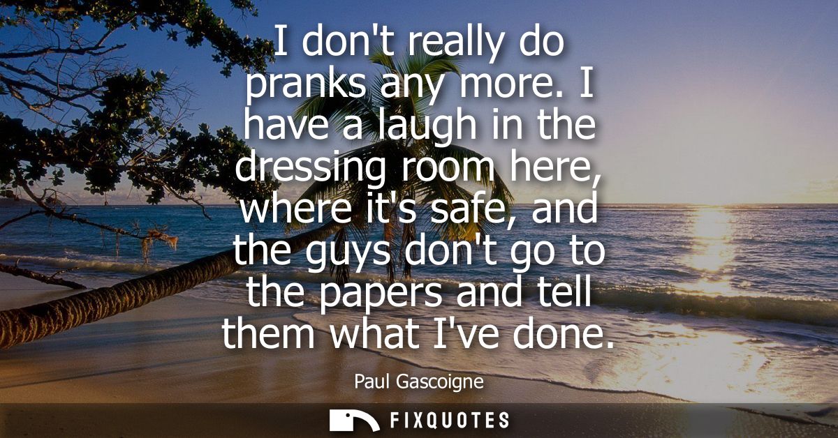 I dont really do pranks any more. I have a laugh in the dressing room here, where its safe, and the guys dont go to the 