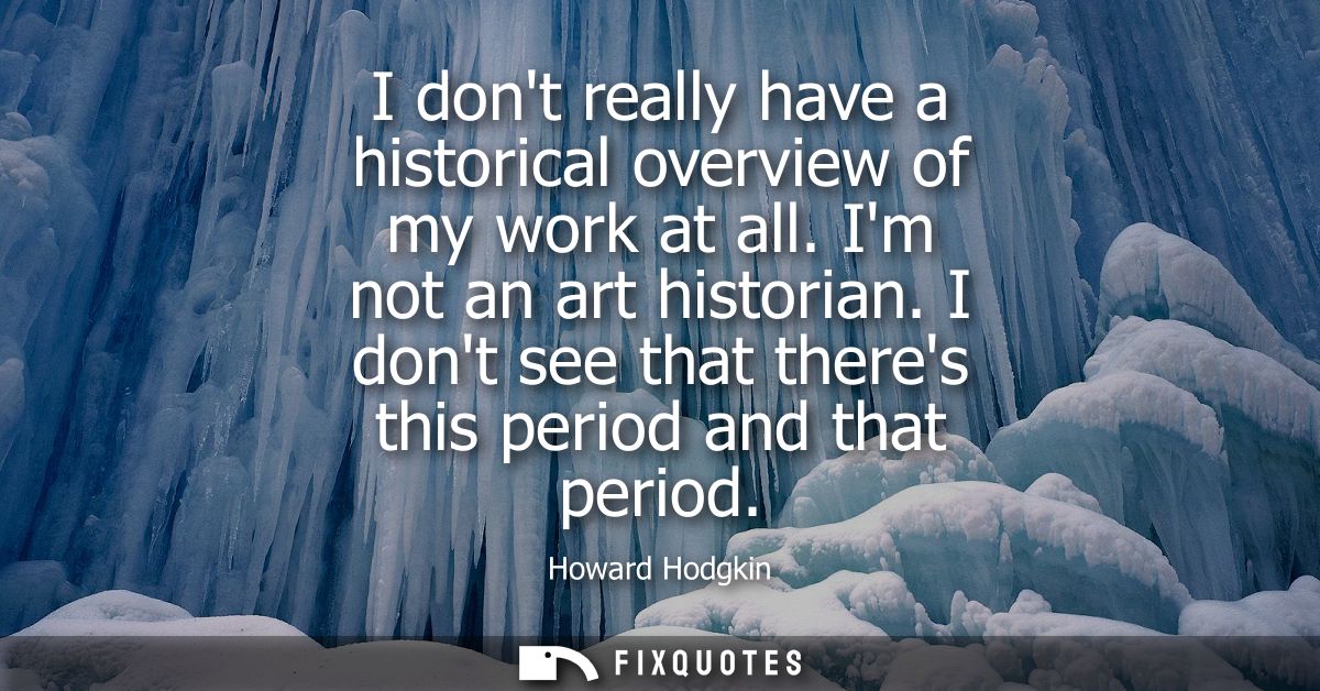 I dont really have a historical overview of my work at all. Im not an art historian. I dont see that theres this period 
