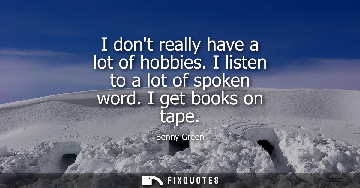I dont really have a lot of hobbies. I listen to a lot of spoken word. I get books on tape