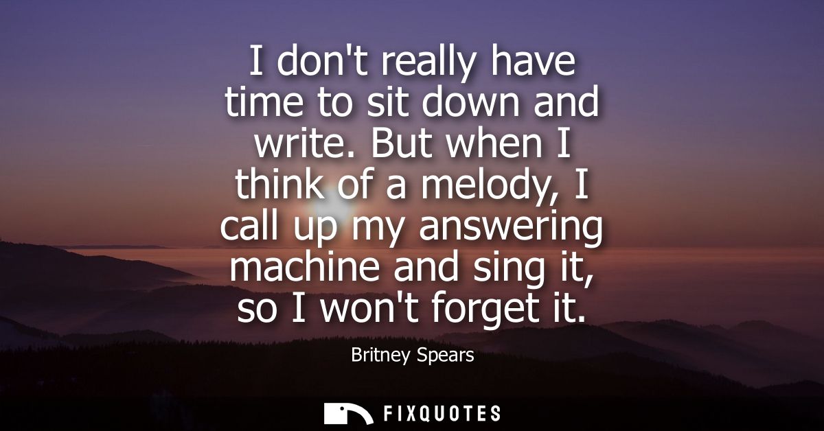 I dont really have time to sit down and write. But when I think of a melody, I call up my answering machine and sing it,