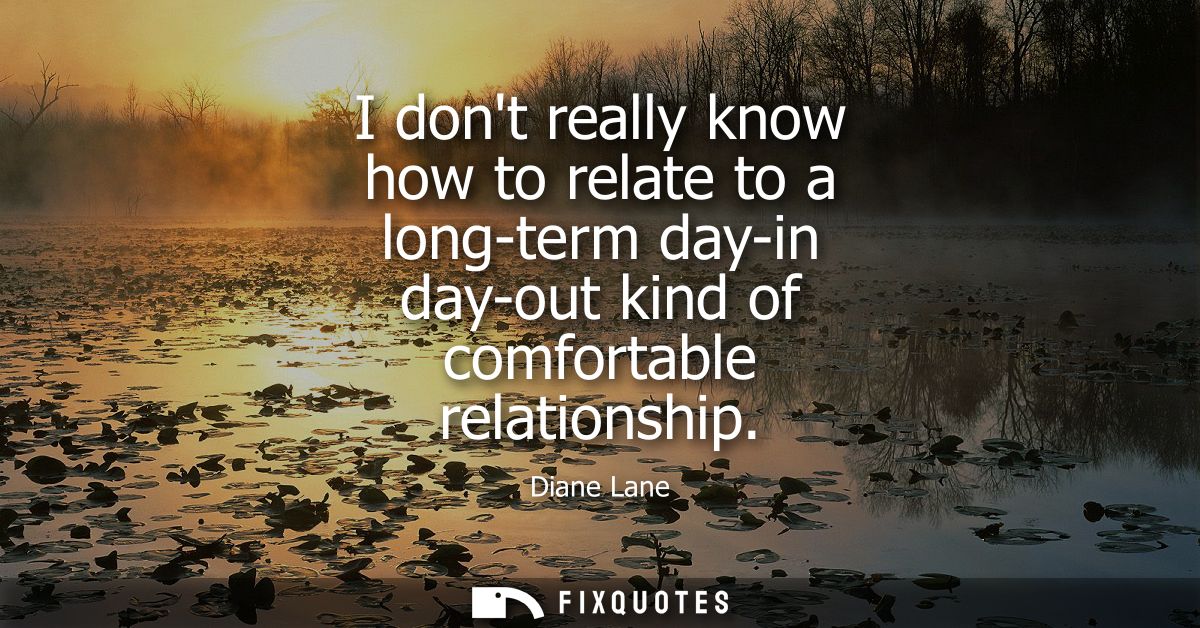 I dont really know how to relate to a long-term day-in day-out kind of comfortable relationship