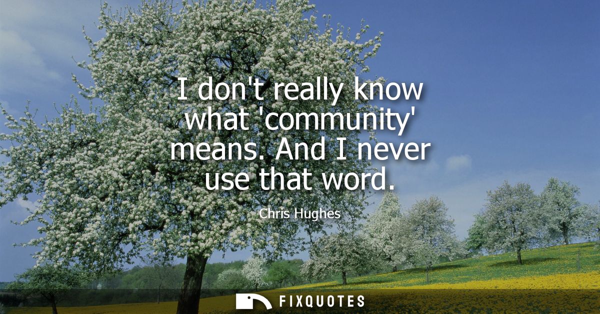 I dont really know what community means. And I never use that word
