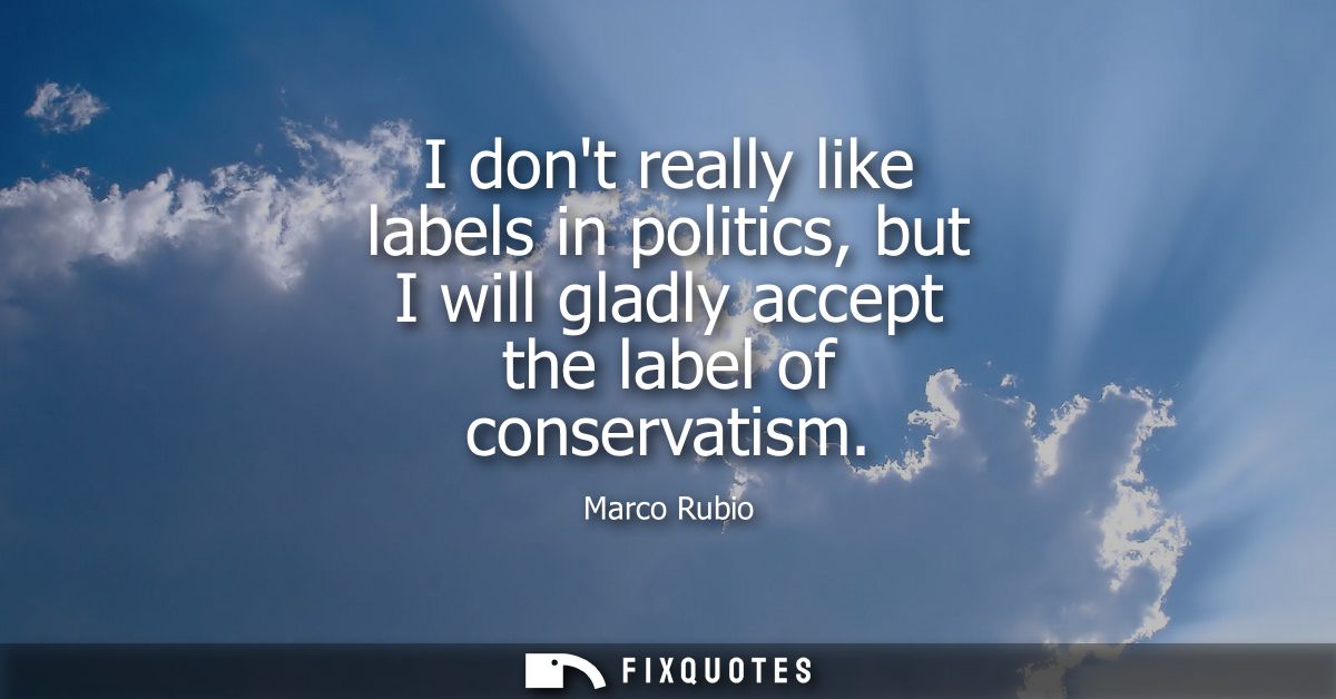 I dont really like labels in politics, but I will gladly accept the label of conservatism