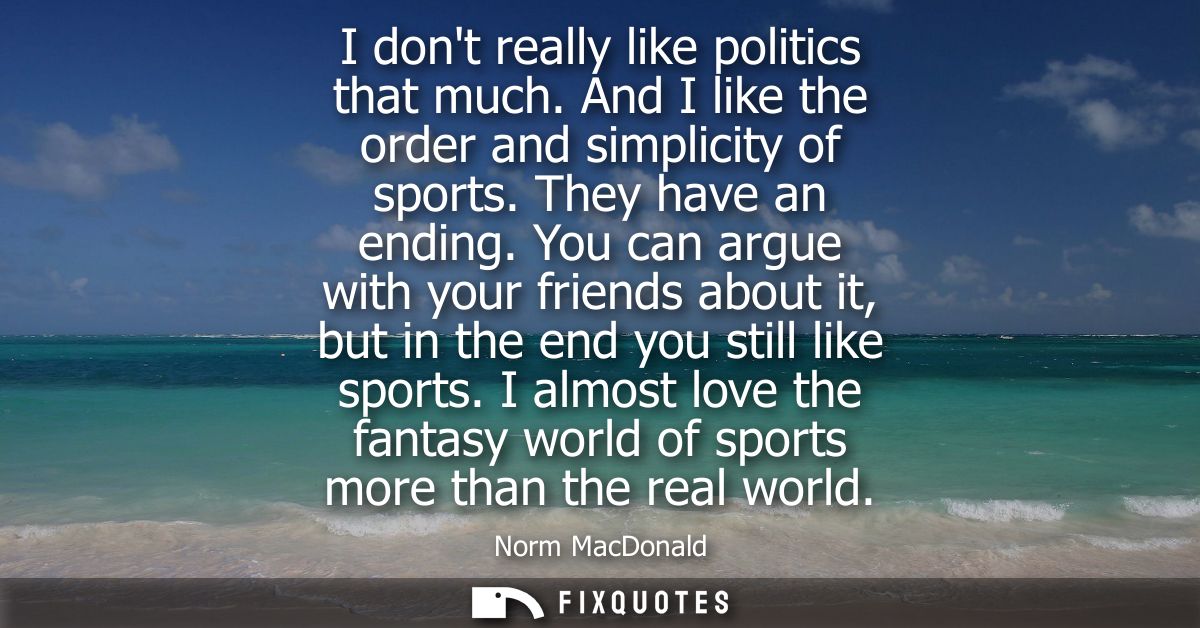 I dont really like politics that much. And I like the order and simplicity of sports. They have an ending.
