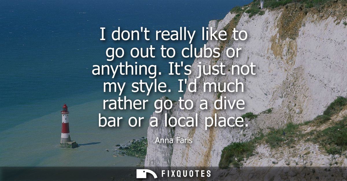 I dont really like to go out to clubs or anything. Its just not my style. Id much rather go to a dive bar or a local pla