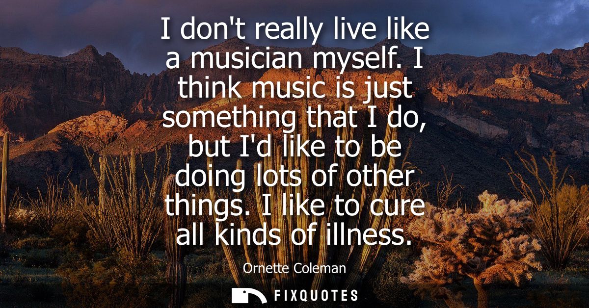 I dont really live like a musician myself. I think music is just something that I do, but Id like to be doing lots of ot