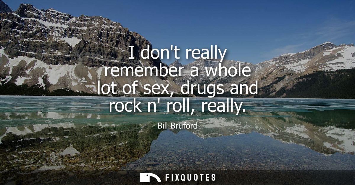 I dont really remember a whole lot of sex, drugs and rock n roll, really