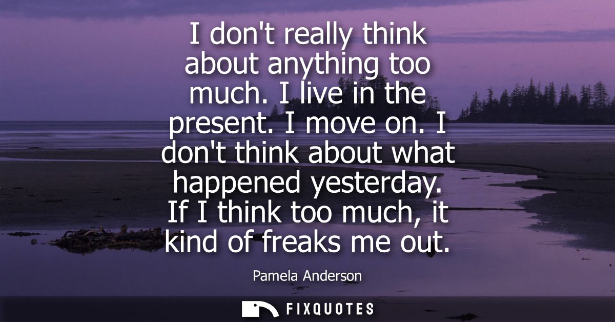 I dont really think about anything too much. I live in the present. I move on. I dont think about what happened yesterda