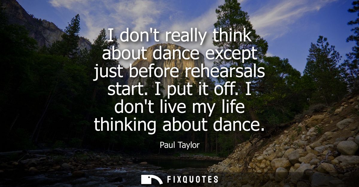 I dont really think about dance except just before rehearsals start. I put it off. I dont live my life thinking about da