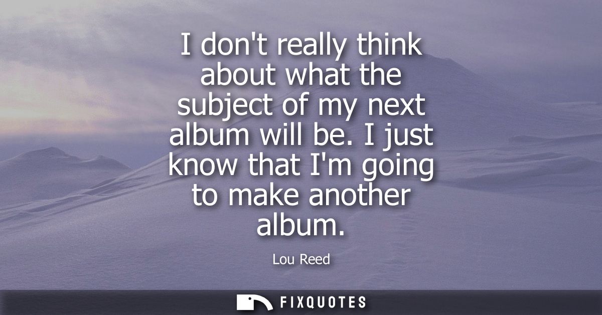 I dont really think about what the subject of my next album will be. I just know that Im going to make another album