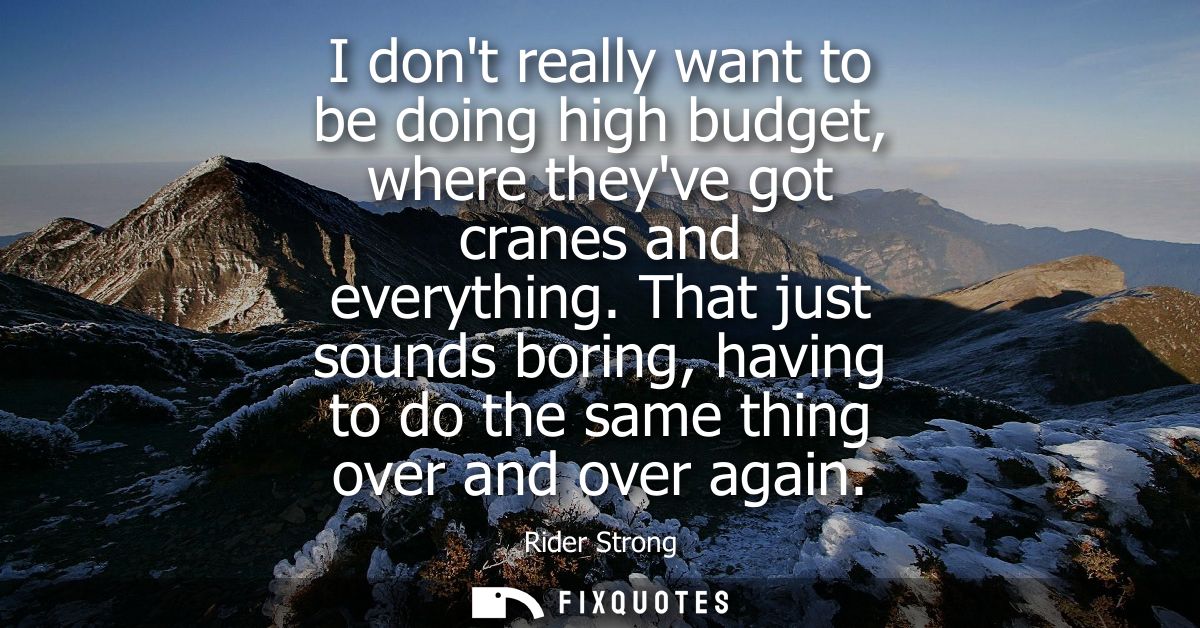 I dont really want to be doing high budget, where theyve got cranes and everything. That just sounds boring, having to d