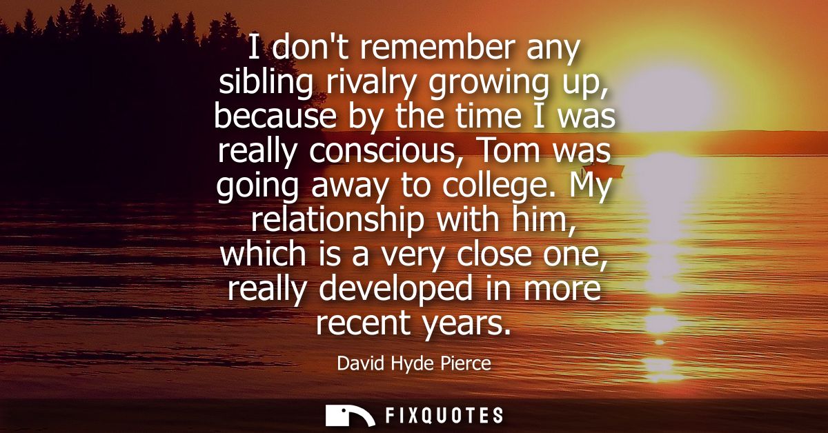 I dont remember any sibling rivalry growing up, because by the time I was really conscious, Tom was going away to colleg