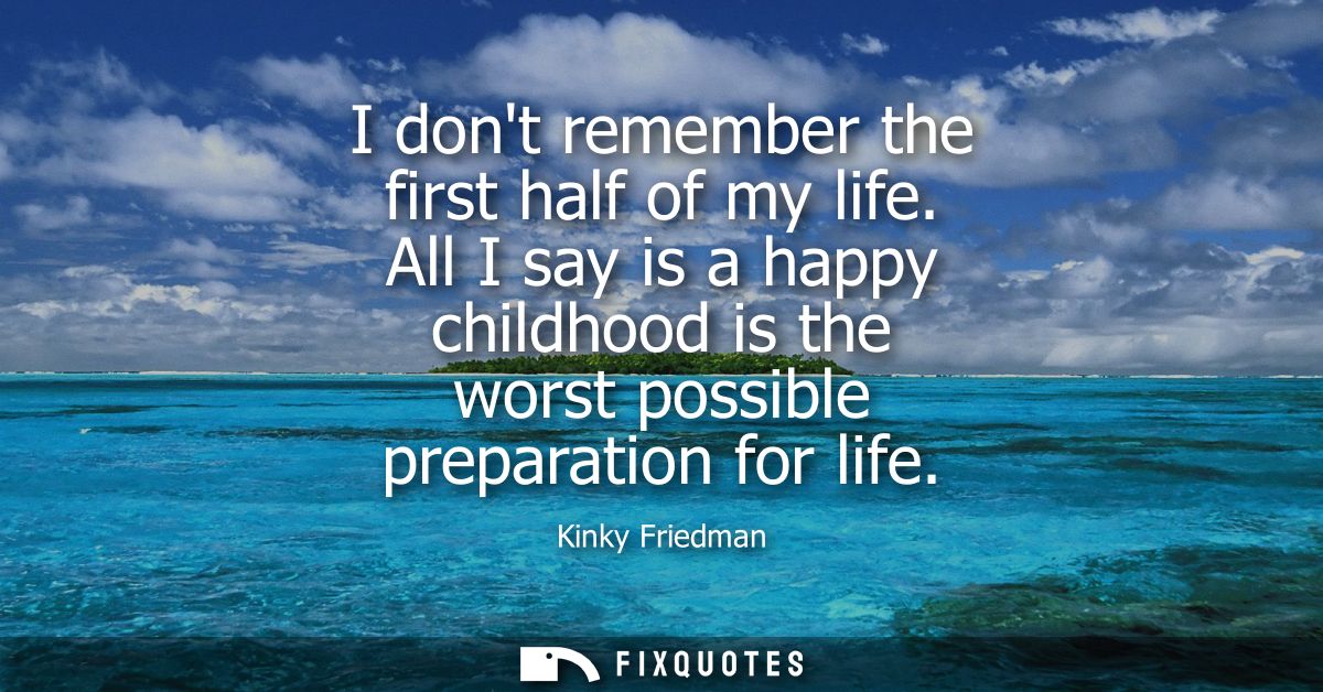 I dont remember the first half of my life. All I say is a happy childhood is the worst possible preparation for life