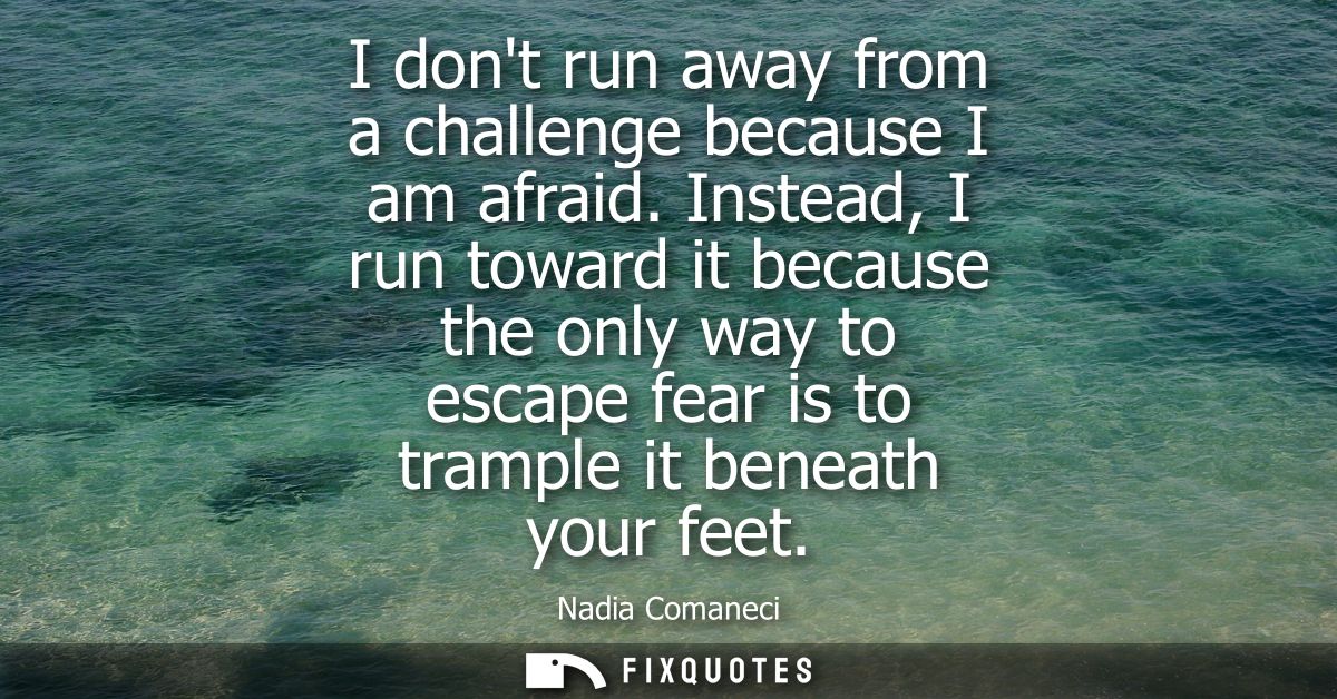 I dont run away from a challenge because I am afraid. Instead, I run toward it because the only way to escape fear is to
