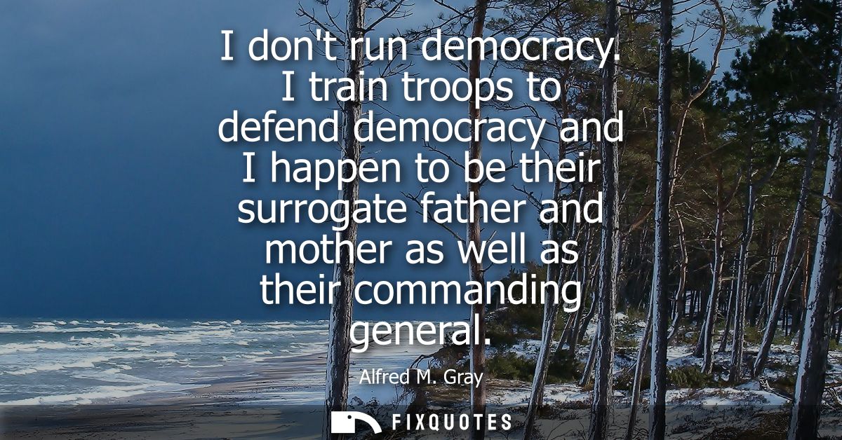 I dont run democracy. I train troops to defend democracy and I happen to be their surrogate father and mother as well as