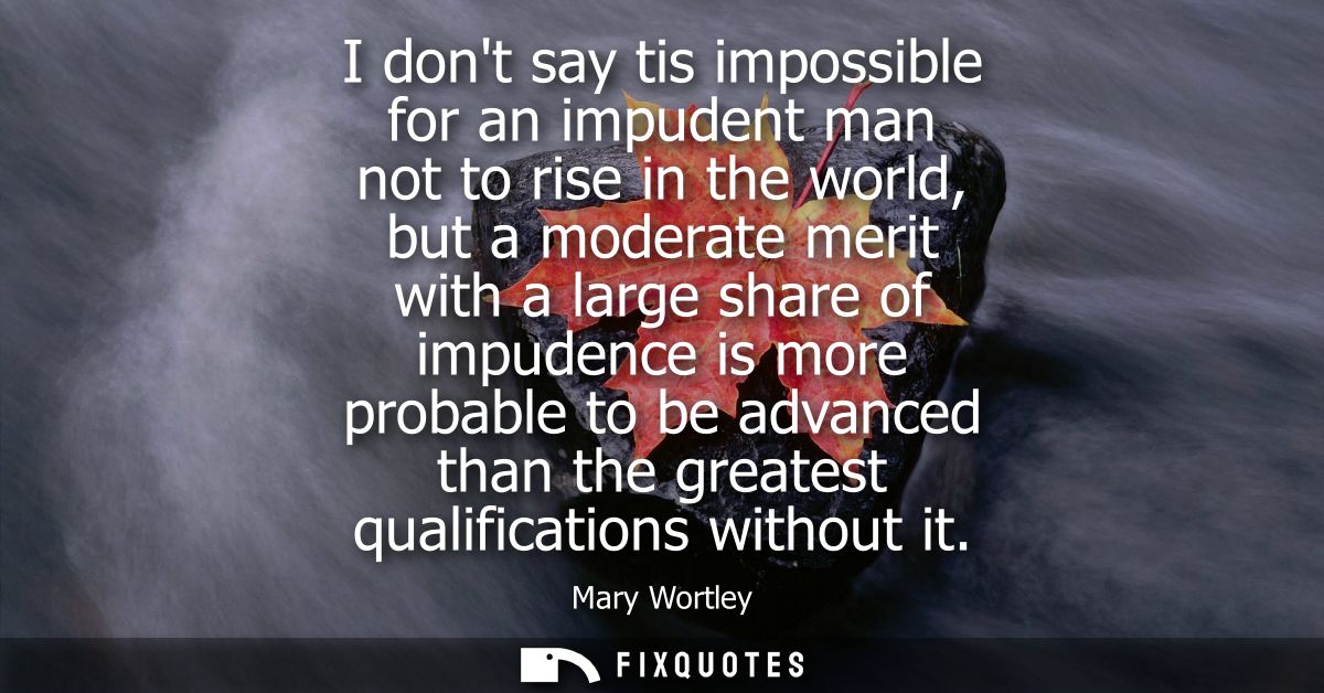 I dont say tis impossible for an impudent man not to rise in the world, but a moderate merit with a large share of impud