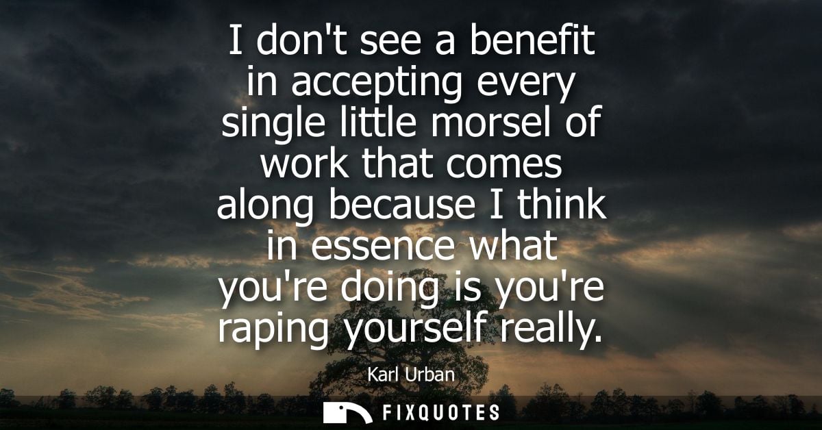 I dont see a benefit in accepting every single little morsel of work that comes along because I think in essence what yo