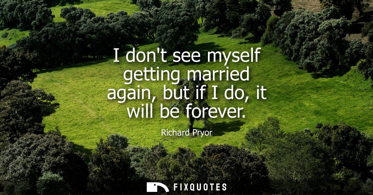 I dont see myself getting married again, but if I do, it will be forever