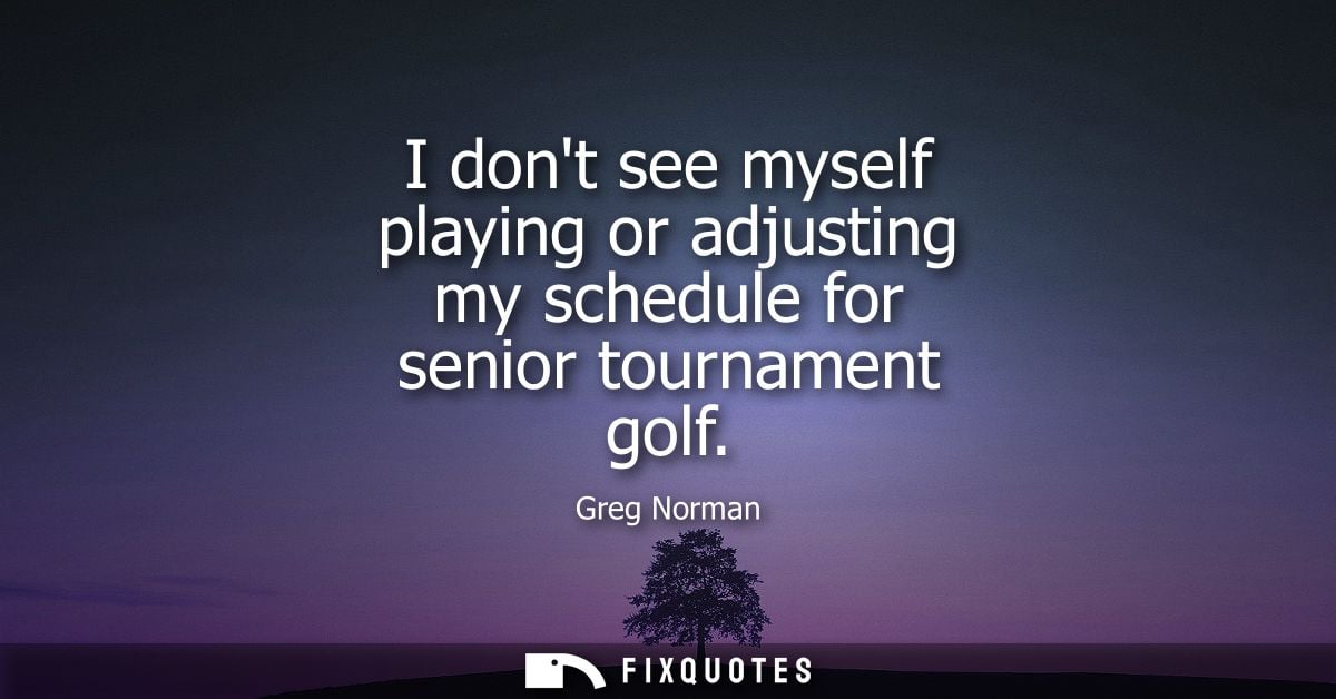 I dont see myself playing or adjusting my schedule for senior tournament golf