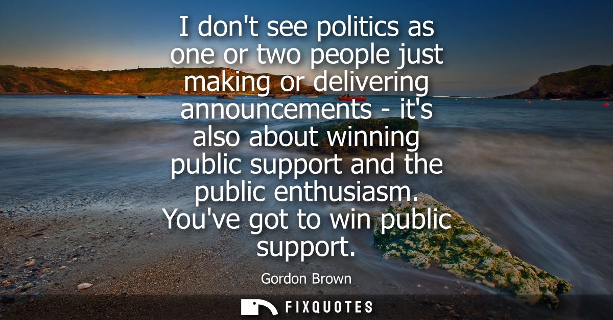 I dont see politics as one or two people just making or delivering announcements - its also about winning public support