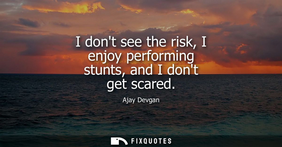 I dont see the risk, I enjoy performing stunts, and I dont get scared