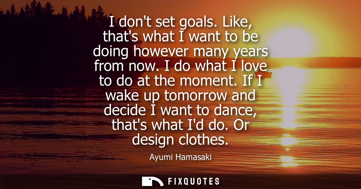 I dont set goals. Like, thats what I want to be doing however many years from now. I do what I love to do at the moment.