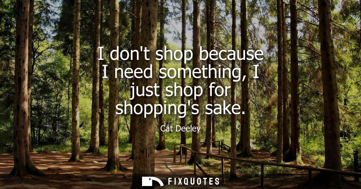 I dont shop because I need something, I just shop for shoppings sake