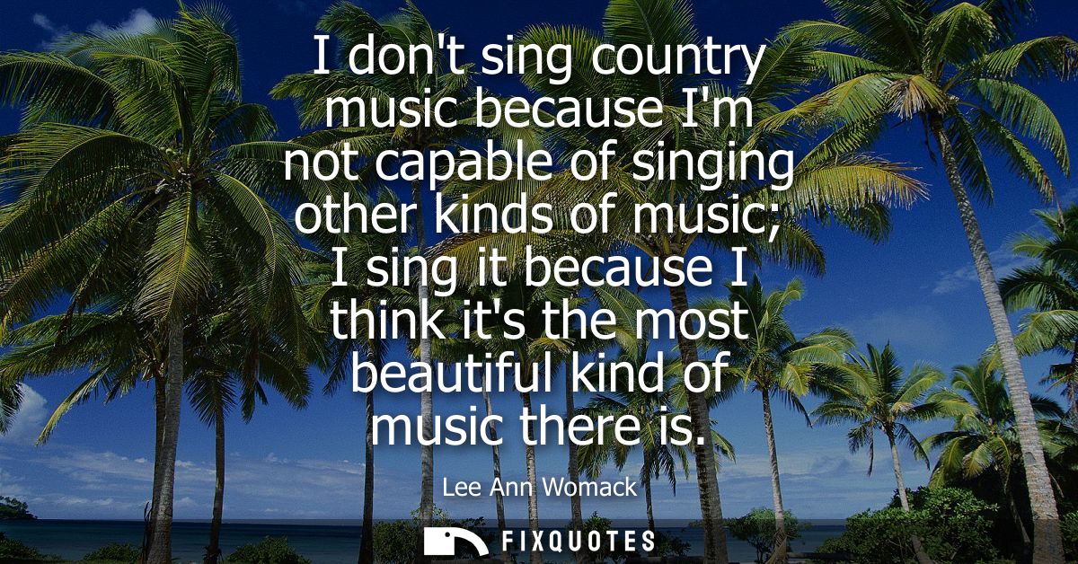 I dont sing country music because Im not capable of singing other kinds of music I sing it because I think its the most 