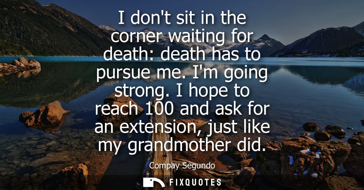 I dont sit in the corner waiting for death: death has to pursue me. Im going strong. I hope to reach 100 and ask for an 