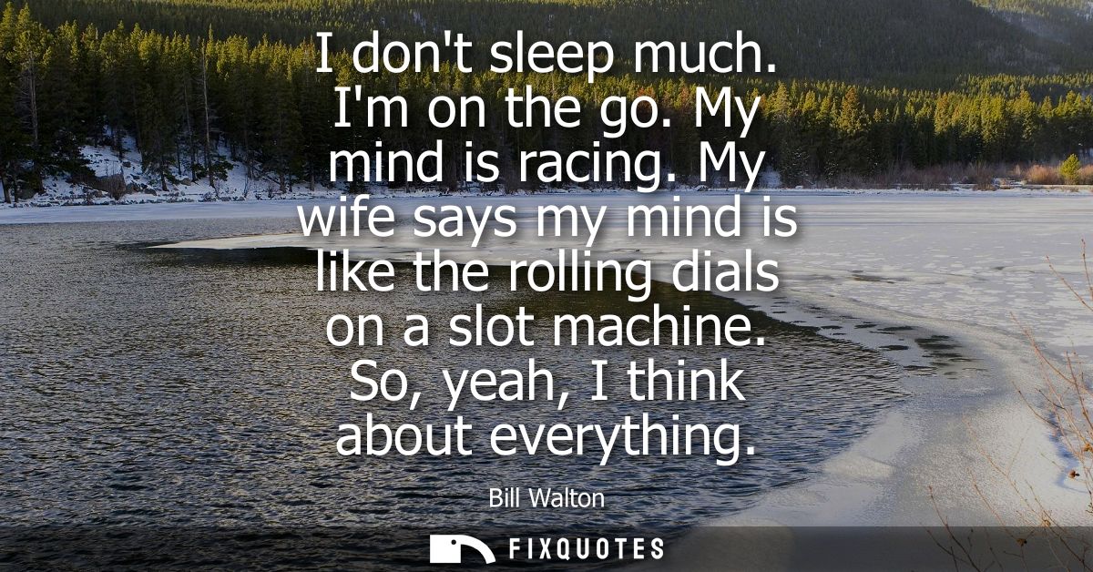 I dont sleep much. Im on the go. My mind is racing. My wife says my mind is like the rolling dials on a slot machine. So