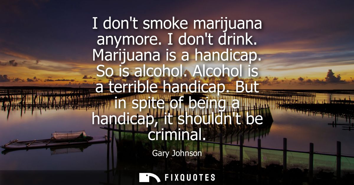I dont smoke marijuana anymore. I dont drink. Marijuana is a handicap. So is alcohol. Alcohol is a terrible handicap.