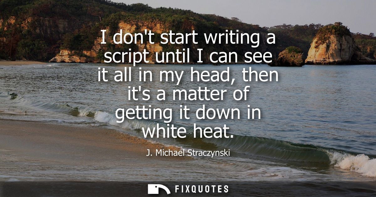 I dont start writing a script until I can see it all in my head, then its a matter of getting it down in white heat