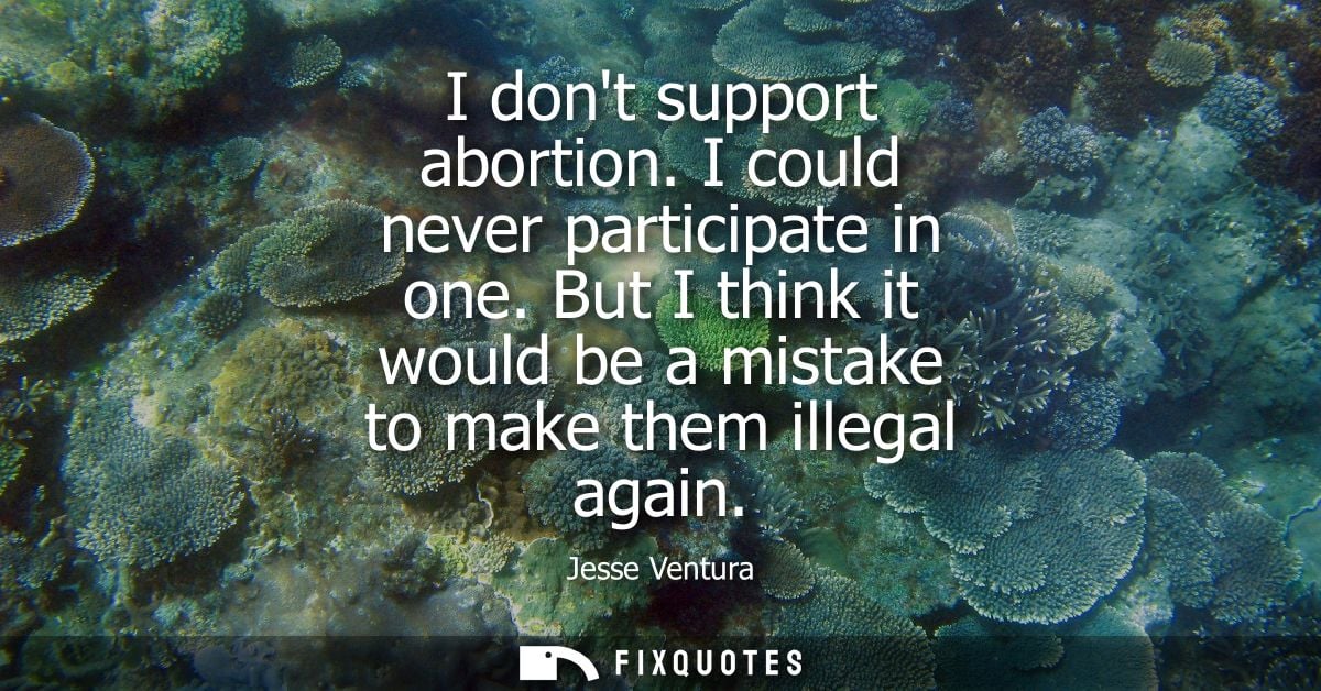 I dont support abortion. I could never participate in one. But I think it would be a mistake to make them illegal again